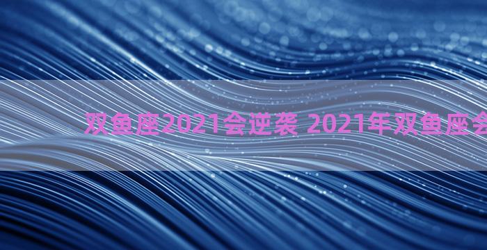 双鱼座2021会逆袭 2021年双鱼座会很凄惨